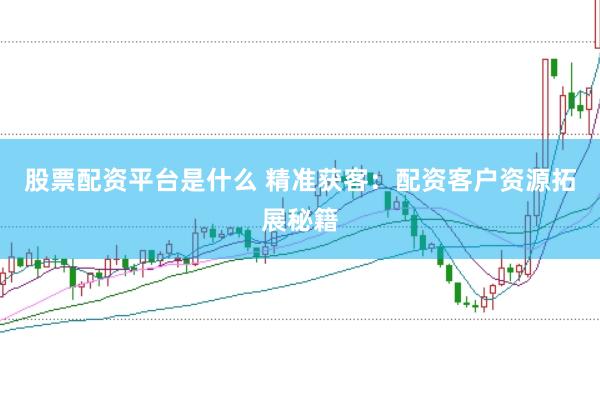 股票配资平台是什么 精准获客：配资客户资源拓展秘籍