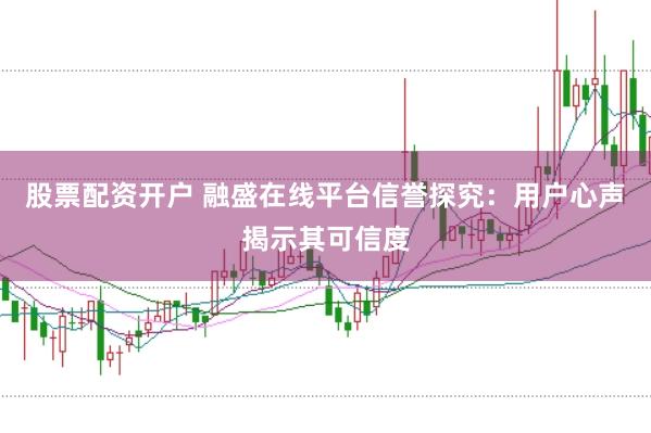 股票配资开户 融盛在线平台信誉探究：用户心声揭示其可信度