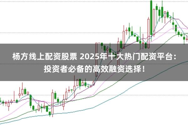 杨方线上配资股票 2025年十大热门配资平台：投资者必备的高效融资选择！