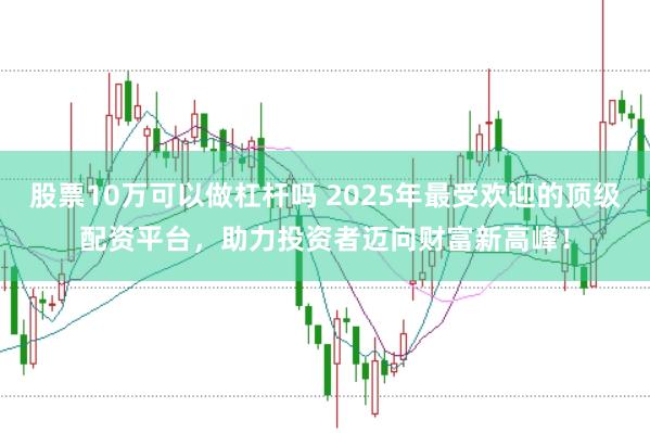 股票10万可以做杠杆吗 2025年最受欢迎的顶级配资平台，助力投资者迈向财富新高峰！
