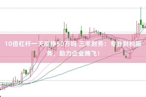 10倍杠杆一天能挣50万吗 三羊财务：专业财税服务，助力企业腾飞！