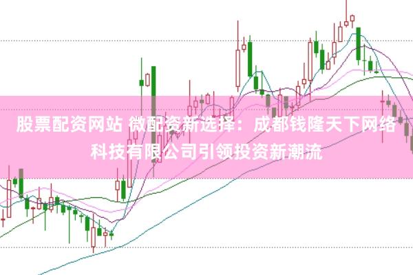 股票配资网站 微配资新选择：成都钱隆天下网络科技有限公司引领投资新潮流