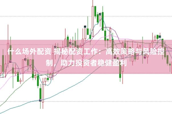 什么场外配资 揭秘配资工作：高效策略与风险控制，助力投资者稳健盈利