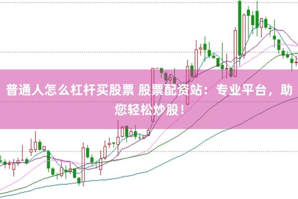 普通人怎么杠杆买股票 股票配资站：专业平台，助您轻松炒股！