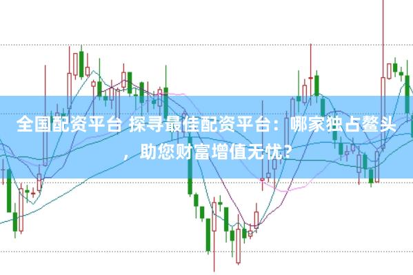 全国配资平台 探寻最佳配资平台：哪家独占鳌头，助您财富增值无忧？