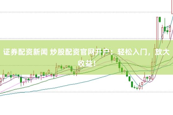 证券配资新闻 炒股配资官网开户：轻松入门，放大收益！
