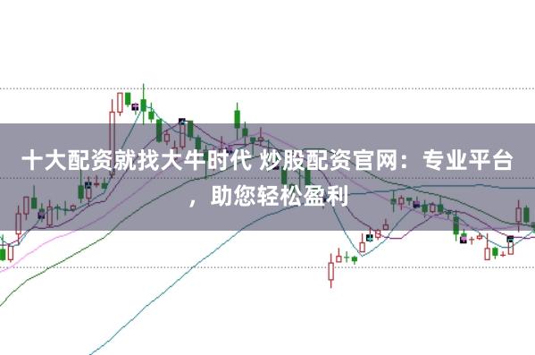 十大配资就找大牛时代 炒股配资官网：专业平台，助您轻松盈利