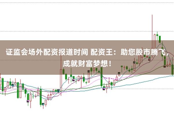 证监会场外配资报道时间 配资王：助您股市腾飞，成就财富梦想！