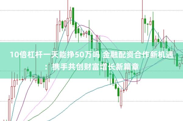 10倍杠杆一天能挣50万吗 金融配资合作新机遇：携手共创财富增长新篇章