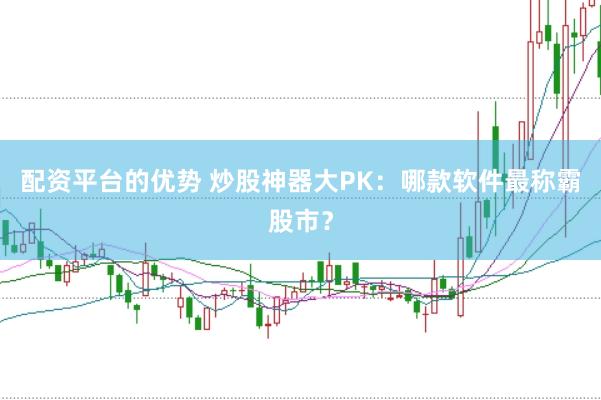 配资平台的优势 炒股神器大PK：哪款软件最称霸股市？