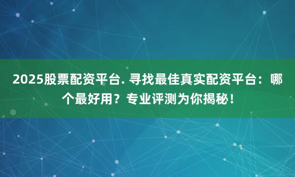 2025股票配资平台. 寻找最佳真实配资平台：哪个最好用？专业评测为你揭秘！