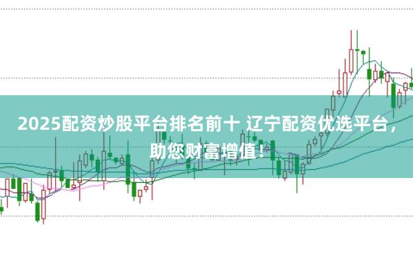 2025配资炒股平台排名前十 辽宁配资优选平台，助您财富增值！