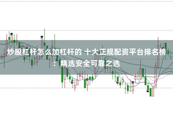 炒股杠杆怎么加杠杆的 十大正规配资平台排名榜：精选安全可靠之选