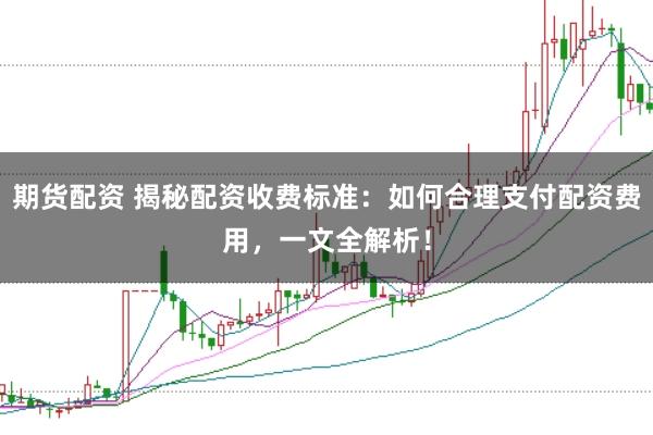 期货配资 揭秘配资收费标准：如何合理支付配资费用，一文全解析！