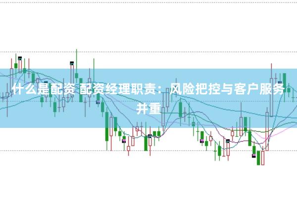 什么是配资 配资经理职责：风险把控与客户服务并重