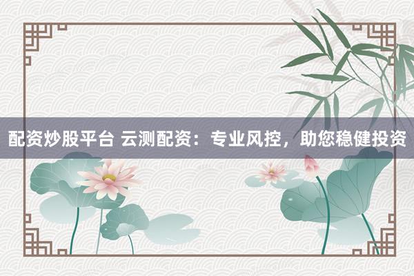 配资炒股平台 云测配资：专业风控，助您稳健投资