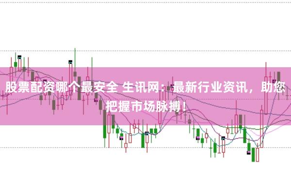 股票配资哪个最安全 生讯网：最新行业资讯，助您把握市场脉搏！