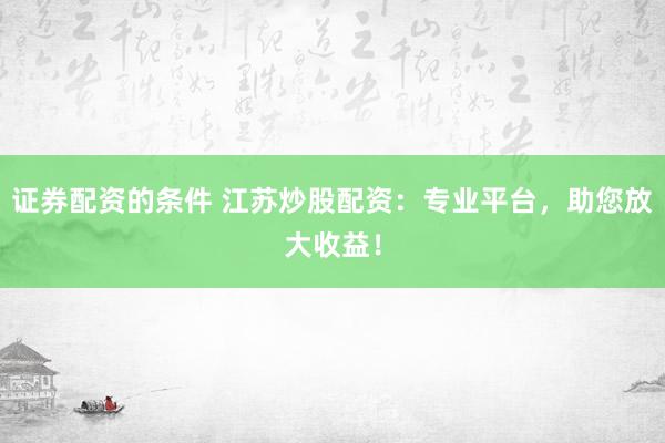 证券配资的条件 江苏炒股配资：专业平台，助您放大收益！