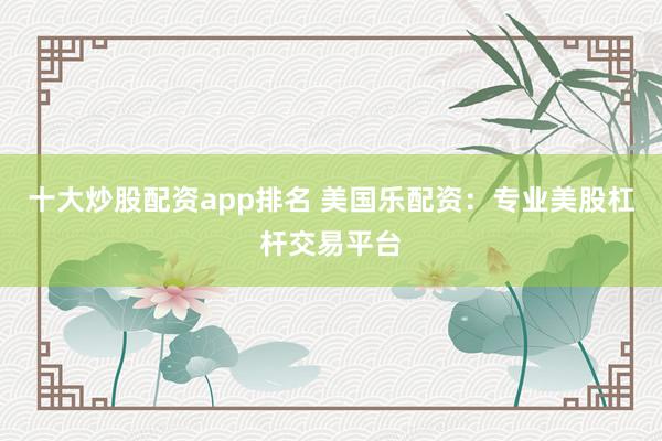 十大炒股配资app排名 美国乐配资：专业美股杠杆交易平台