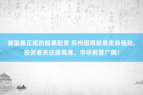 我国最正规的股票配资 苏州固锝股票走势强劲，投资者关注度高涨，市场前景广阔！