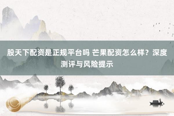 股天下配资是正规平台吗 芒果配资怎么样？深度测评与风险提示