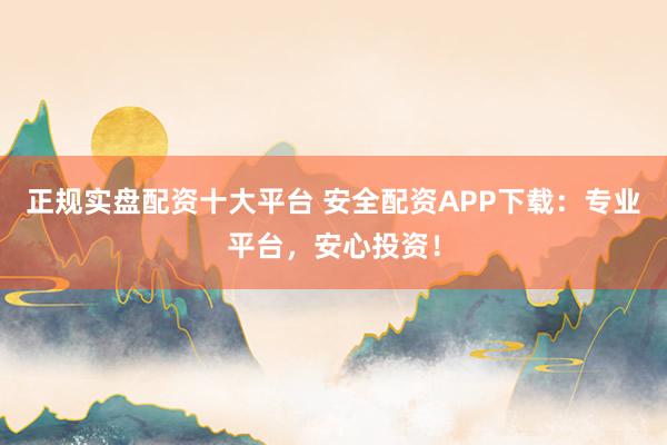 正规实盘配资十大平台 安全配资APP下载：专业平台，安心投资！
