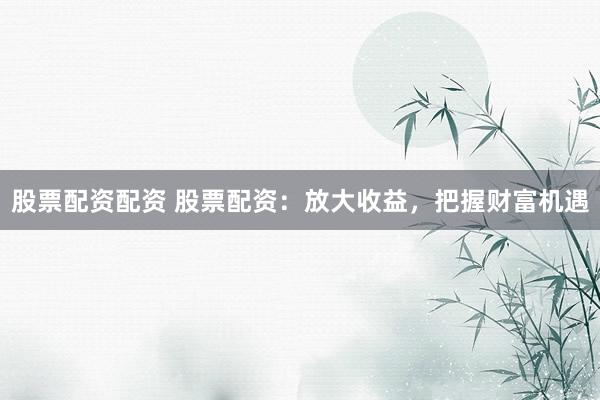 股票配资配资 股票配资：放大收益，把握财富机遇