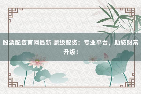 股票配资官网最新 鼎级配资：专业平台，助您财富升级！