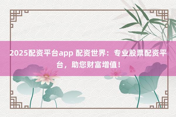 2025配资平台app 配资世界：专业股票配资平台，助您财富增值！