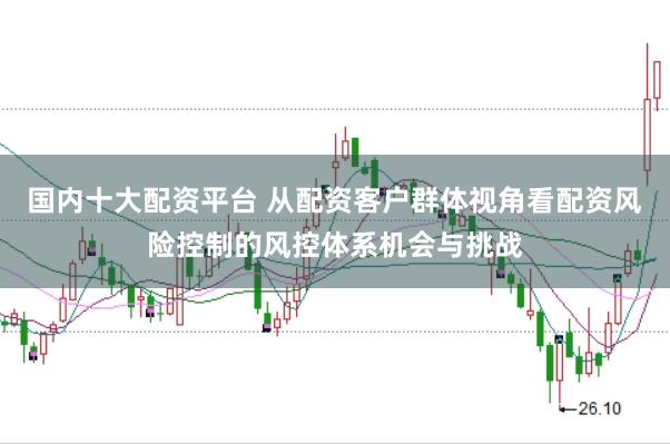 国内十大配资平台 从配资客户群体视角看配资风险控制的风控体系机会与挑战