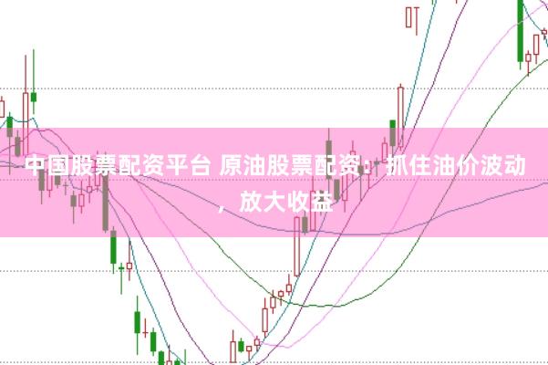 中国股票配资平台 原油股票配资：抓住油价波动，放大收益