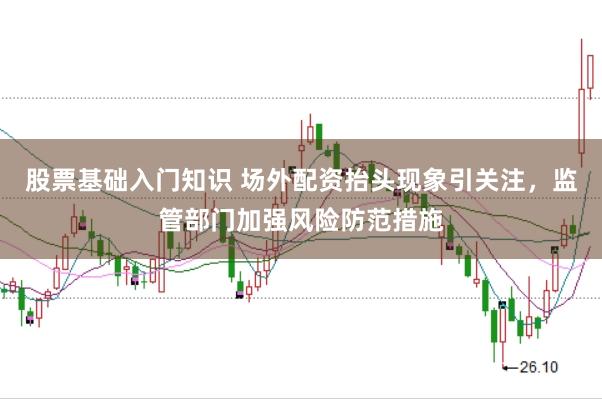 股票基础入门知识 场外配资抬头现象引关注，监管部门加强风险防范措施