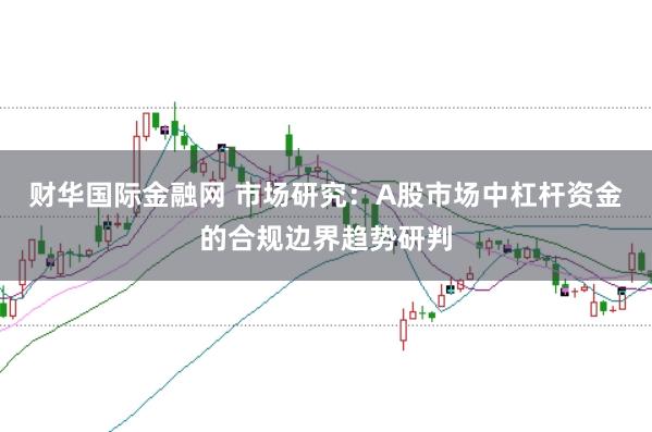 财华国际金融网 市场研究：A股市场中杠杆资金的合规边界趋势研判