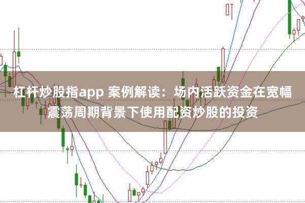 杠杆炒股指app 案例解读：场内活跃资金在宽幅震荡周期背景下使用配资炒股的投资