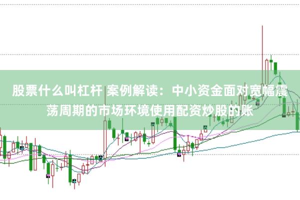 股票什么叫杠杆 案例解读：中小资金面对宽幅震荡周期的市场环境使用配资炒股的账