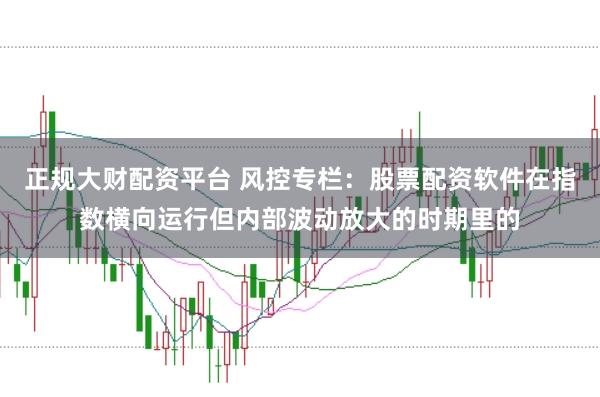 正规大财配资平台 风控专栏：股票配资软件在指数横向运行但内部波动放大的时期里的