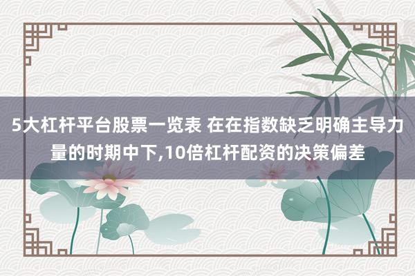 5大杠杆平台股票一览表 在在指数缺乏明确主导力量的时期中下,10倍杠杆配资的决策偏差