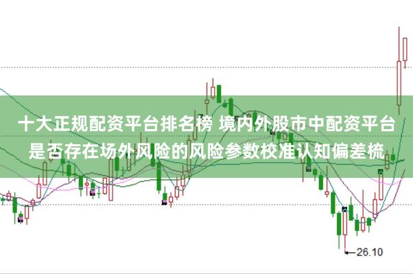 十大正规配资平台排名榜 境内外股市中配资平台是否存在场外风险的风险参数校准认知偏差梳