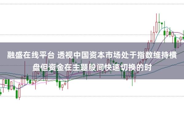 融盛在线平台 透视中国资本市场处于指数维持横盘但资金在主题股间快速切换的时