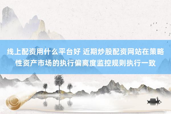 线上配资用什么平台好 近期炒股配资网站在策略性资产市场的执行偏离度监控规则执行一致