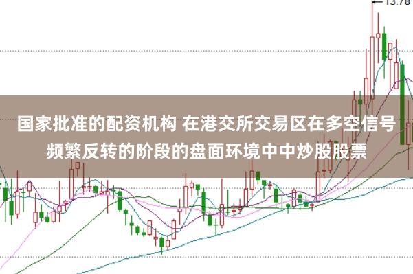 国家批准的配资机构 在港交所交易区在多空信号频繁反转的阶段的盘面环境中中炒股股票