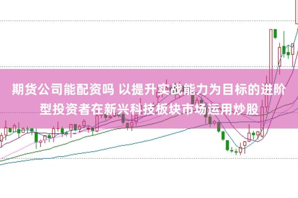 期货公司能配资吗 以提升实战能力为目标的进阶型投资者在新兴科技板块市场运用炒股