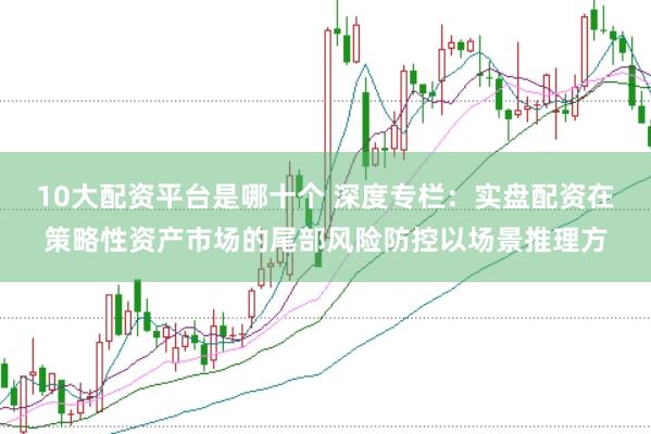 10大配资平台是哪十个 深度专栏：实盘配资在策略性资产市场的尾部风险防控以场景推理方