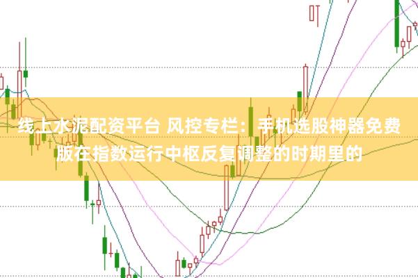 线上水泥配资平台 风控专栏：手机选股神器免费版在指数运行中枢反复调整的时期里的