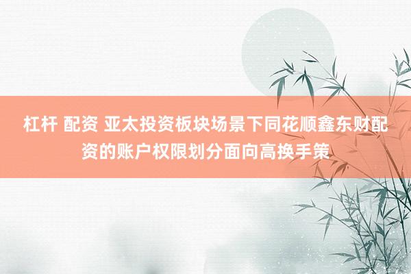 杠杆 配资 亚太投资板块场景下同花顺鑫东财配资的账户权限划分面向高换手策