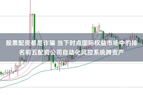股票配资都是诈骗 当下时点国际权益市场中的排名前五配资公司自动化风控系统跨资产