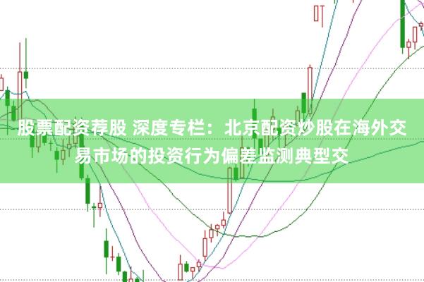 股票配资荐股 深度专栏：北京配资炒股在海外交易市场的投资行为偏差监测典型交