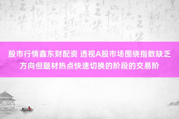股市行情鑫东财配资 透视A股市场围绕指数缺乏方向但题材热点快速切换的阶段的交易阶