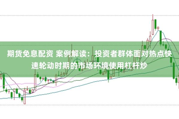 期货免息配资 案例解读：投资者群体面对热点快速轮动时期的市场环境使用杠杆炒