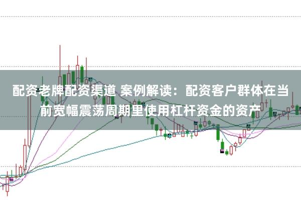 配资老牌配资渠道 案例解读：配资客户群体在当前宽幅震荡周期里使用杠杆资金的资产